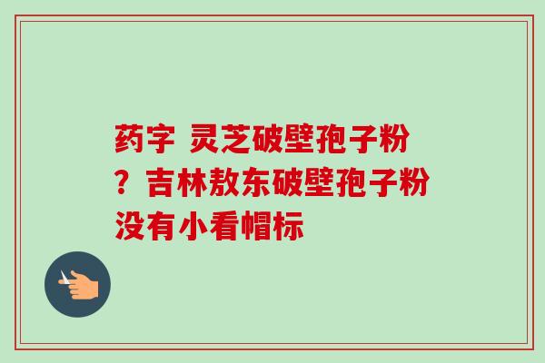 药字 灵芝破壁孢子粉?吉林敖东破壁孢子粉没有小看帽标-第1张图片-卓越灵芝孢子粉 药字 灵芝破壁孢子粉?吉林敖东破壁孢子粉没有小看帽标-第1张图片-卓越灵芝孢子粉
