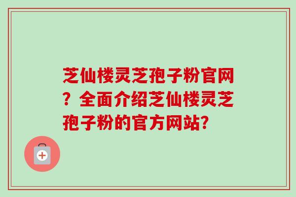 芝仙楼灵芝孢子粉官网？全面介绍芝仙楼灵芝孢子粉的官方网站？-第1张图片-卓越灵芝孢子粉