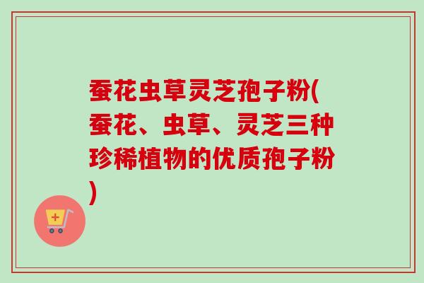蚕花虫草灵芝孢子粉(蚕花、虫草、灵芝三种珍稀植物的优质孢子粉)-第1张图片-卓越灵芝孢子粉