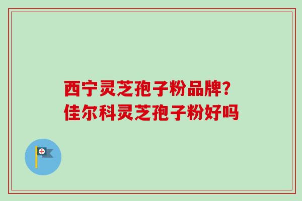 西宁灵芝孢子粉品牌?佳尔科灵芝孢子粉好吗-第1张图片-卓越灵芝孢子粉 西宁灵芝孢子粉品牌?佳尔科灵芝孢子粉好吗-第1张图片-卓越灵芝孢子粉