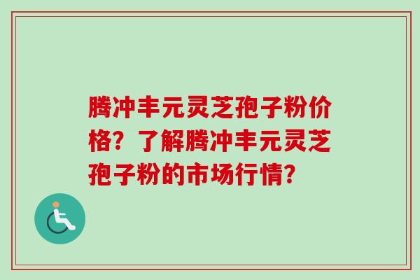 腾冲丰元灵芝孢子粉价格？了解腾冲丰元灵芝孢子粉的市场行情？-第1张图片-卓越灵芝孢子粉