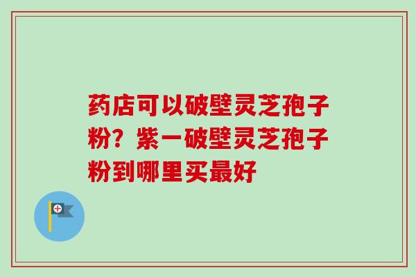 药店可以破壁灵芝孢子粉？紫一破壁灵芝孢子粉到哪里买最好-第1张图片-卓越灵芝孢子粉