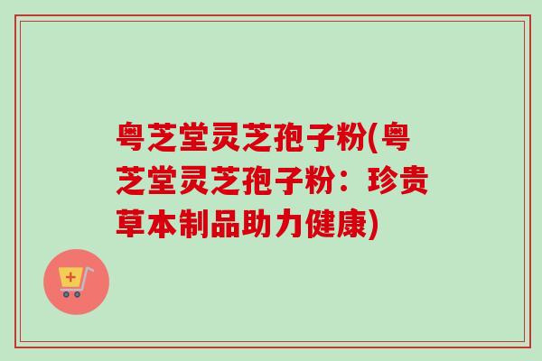 粤芝堂灵芝孢子粉(粤芝堂灵芝孢子粉:珍贵草本制品助力健康)-第1张图片-卓越灵芝孢子粉 粤芝堂灵芝孢子粉(粤芝堂灵芝孢子粉:珍贵草本制品助力健康)-第1张图片-卓越灵芝孢子粉