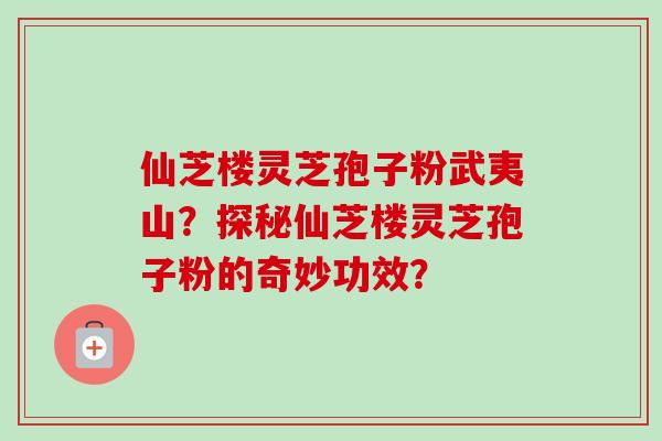 仙芝楼灵芝孢子粉武夷山?探秘仙芝楼灵芝孢子粉的奇妙功效?-第1张图片-卓越灵芝孢子粉 仙芝楼灵芝孢子粉武夷山?探秘仙芝楼灵芝孢子粉的奇妙功效?-第1张图片-卓越灵芝孢子粉