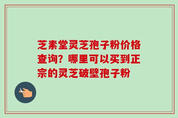 芝素堂灵芝孢子粉价格查询？哪里可以买到正宗的灵芝破壁孢子粉-第1张图片-卓越灵芝孢子粉