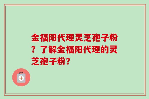 金福阳代理灵芝孢子粉？了解金福阳代理的灵芝孢子粉？-第1张图片-卓越灵芝孢子粉