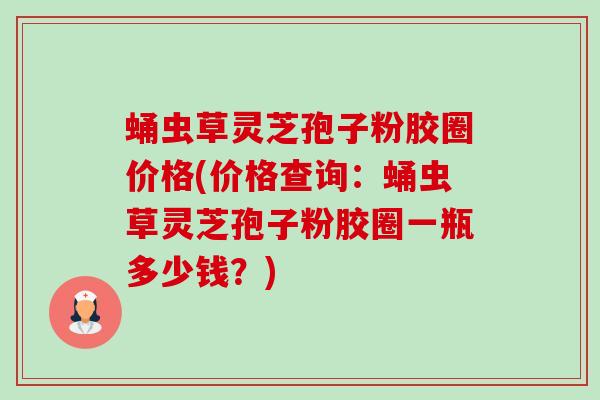 蛹虫草灵芝孢子粉胶圈价格(价格查询：蛹虫草灵芝孢子粉胶圈一瓶多少钱？)-第1张图片-卓越灵芝孢子粉