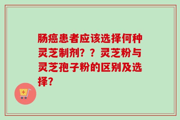 肠癌患者应该选择何种灵芝制剂？？灵芝粉与灵芝孢子粉的区别及选择？-第1张图片-卓越灵芝孢子粉