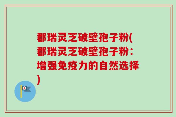 郡瑞灵芝破壁孢子粉(郡瑞灵芝破壁孢子粉：增强免疫力的自然选择)-第1张图片-卓越灵芝孢子粉