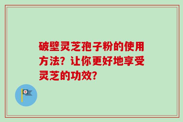 破壁灵芝孢子粉的使用方法？让你更好地享受灵芝的功效？-第1张图片-卓越灵芝孢子粉