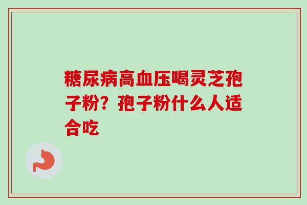 糖尿病高血压喝灵芝孢子粉?孢子粉什么人适合吃-第1张图片-卓越灵芝孢子粉 糖尿病高血压喝灵芝孢子粉?孢子粉什么人适合吃-第1张图片-卓越灵芝孢子粉