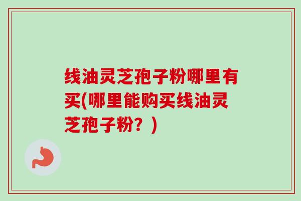 线油灵芝孢子粉哪里有买(哪里能购买线油灵芝孢子粉?)-第1张图片-卓越灵芝孢子粉 线油灵芝孢子粉哪里有买(哪里能购买线油灵芝孢子粉?)-第1张图片-卓越灵芝孢子粉