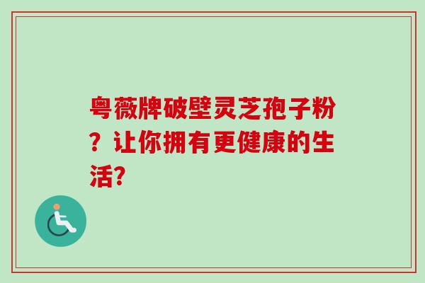 粤薇牌破壁灵芝孢子粉?让你拥有更健康的生活?-第1张图片-卓越灵芝孢子粉 粤薇牌破壁灵芝孢子粉?让你拥有更健康的生活?-第1张图片-卓越灵芝孢子粉