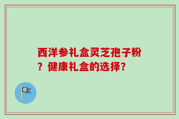西洋参礼盒灵芝孢子粉？健康礼盒的选择？-第1张图片-卓越灵芝孢子粉