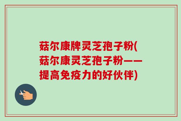 菇尔康牌灵芝孢子粉(菇尔康灵芝孢子粉——提高免疫力的好伙伴)-第1张图片-卓越灵芝孢子粉 菇尔康牌灵芝孢子粉(菇尔康灵芝孢子粉——提高免疫力的好伙伴)-第1张图片-卓越灵芝孢子粉