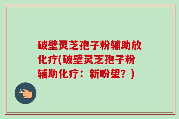 破壁灵芝孢子粉辅助放化疗(破壁灵芝孢子粉辅助化疗：新盼望？)-第1张图片-卓越灵芝孢子粉