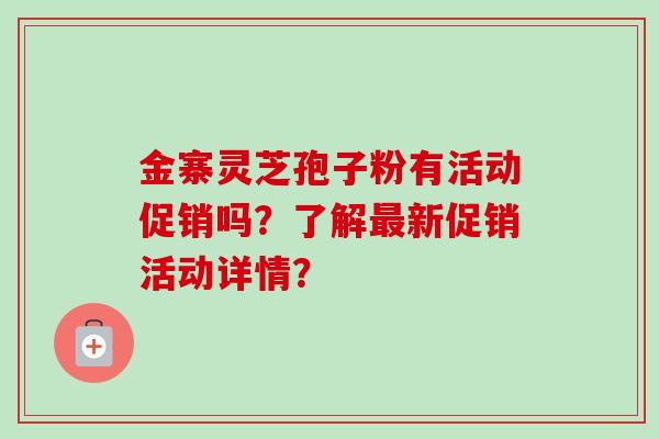 金寨灵芝孢子粉有活动促销吗?了解最新促销活动详情?-第1张图片-卓越灵芝孢子粉 金寨灵芝孢子粉有活动促销吗?了解最新促销活动详情?-第1张图片-卓越灵芝孢子粉