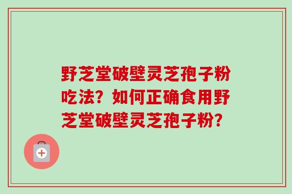 野芝堂破壁灵芝孢子粉吃法？如何正确食用野芝堂破壁灵芝孢子粉？-第1张图片-卓越灵芝孢子粉