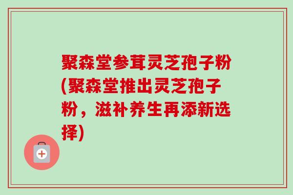 聚森堂参茸灵芝孢子粉(聚森堂推出灵芝孢子粉，滋补养生再添新选择)-第1张图片-卓越灵芝孢子粉