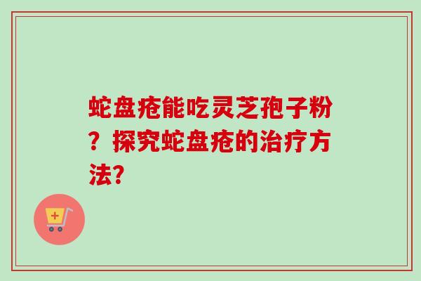 蛇盘疮能吃灵芝孢子粉?探究蛇盘疮的治疗方法?-第1张图片-卓越灵芝孢子粉 蛇盘疮能吃灵芝孢子粉?探究蛇盘疮的治疗方法?-第1张图片-卓越灵芝孢子粉