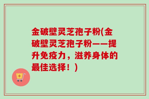 金破壁灵芝孢子粉(金破壁灵芝孢子粉——提升免疫力,滋养身体的最佳选择!)-第1张图片-卓越灵芝孢子粉 金破壁灵芝孢子粉(金破壁灵芝孢子粉——提升免疫力,滋养身体的最佳选择!)-第1张图片-卓越灵芝孢子粉