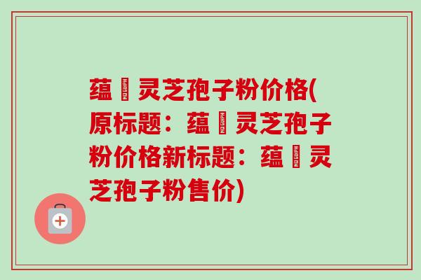 蕴夲灵芝孢子粉价格(原标题：蕴夲灵芝孢子粉价格新标题：蕴夲灵芝孢子粉售价)-第1张图片-卓越灵芝孢子粉
