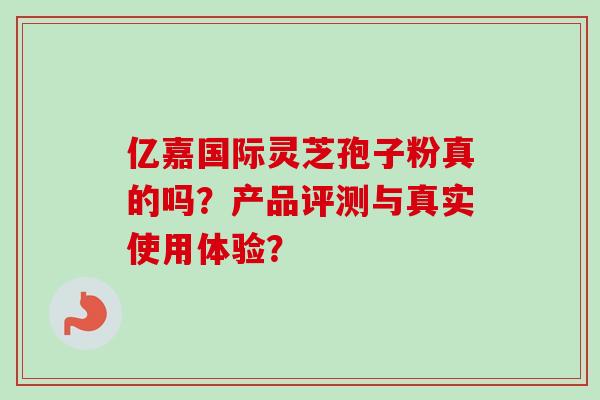 亿嘉国际灵芝孢子粉真的吗？产品评测与真实使用体验？-第1张图片-卓越灵芝孢子粉