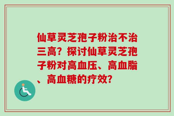 仙草灵芝孢子粉治不治三高?探讨仙草灵芝孢子粉对高血压、高血脂、高血糖的疗效?-第1张图片-卓越灵芝孢子粉 仙草灵芝孢子粉治不治三高?探讨仙草灵芝孢子粉对高血压、高血脂、高血糖的疗效?-第1张图片-卓越灵芝孢子粉