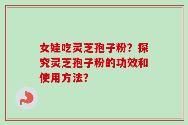女娃吃灵芝孢子粉？探究灵芝孢子粉的功效和使用方法？-第1张图片-卓越灵芝孢子粉