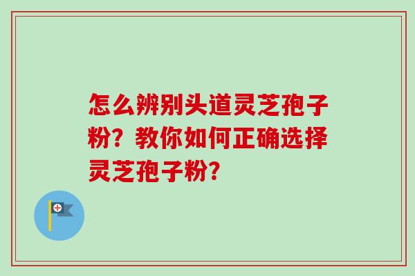 怎么辨别头道灵芝孢子粉？教你如何正确选择灵芝孢子粉？-第1张图片-卓越灵芝孢子粉