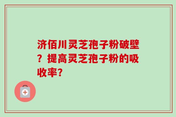 济佰川灵芝孢子粉破壁？提高灵芝孢子粉的吸收率？-第1张图片-卓越灵芝孢子粉