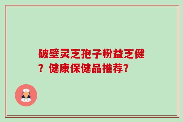 破壁灵芝孢子粉益芝健?健康保健品推荐?-第1张图片-卓越灵芝孢子粉 破壁灵芝孢子粉益芝健?健康保健品推荐?-第1张图片-卓越灵芝孢子粉