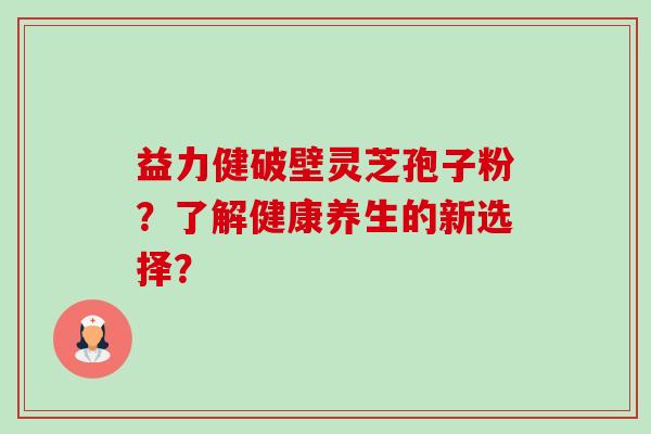 益力健破壁灵芝孢子粉？了解健康养生的新选择？-第1张图片-卓越灵芝孢子粉