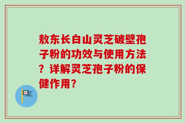 敖东长白山灵芝破壁孢子粉的功效与使用方法?详解灵芝孢子粉的保健作用?-第1张图片-卓越灵芝孢子粉 敖东长白山灵芝破壁孢子粉的功效与使用方法?详解灵芝孢子粉的保健作用?-第1张图片-卓越灵芝孢子粉