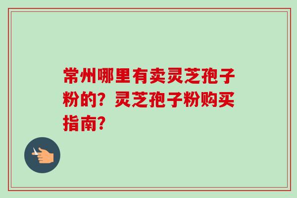 常州哪里有卖灵芝孢子粉的？灵芝孢子粉购买指南？-第1张图片-卓越灵芝孢子粉