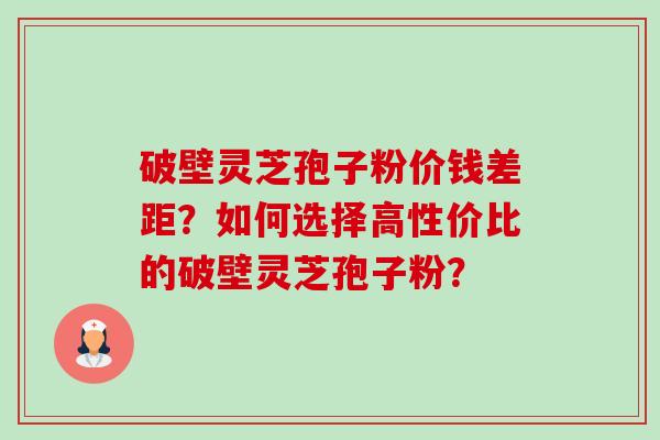 破壁灵芝孢子粉价钱差距？如何选择高性价比的破壁灵芝孢子粉？-第1张图片-卓越灵芝孢子粉