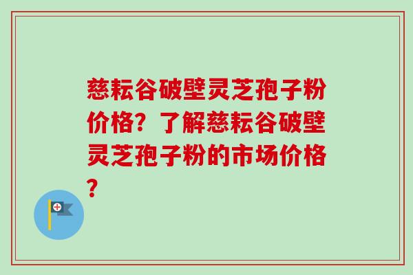 慈耘谷破壁灵芝孢子粉价格？了解慈耘谷破壁灵芝孢子粉的市场价格？-第1张图片-卓越灵芝孢子粉