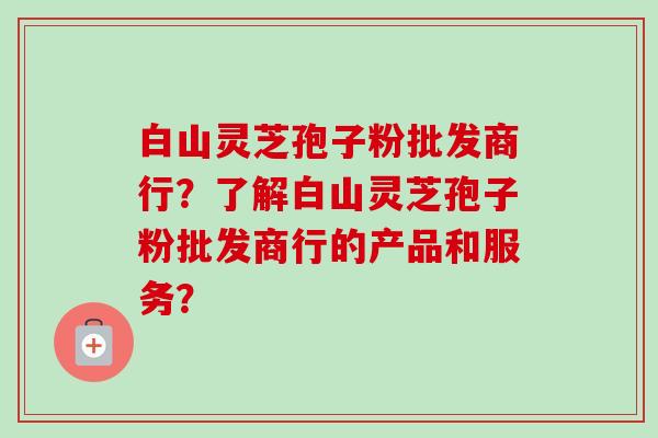 白山灵芝孢子粉批发商行？了解白山灵芝孢子粉批发商行的产品和服务？-第1张图片-卓越灵芝孢子粉