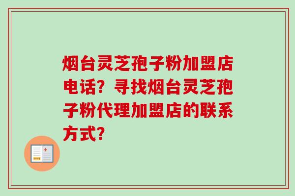 烟台灵芝孢子粉加盟店电话？寻找烟台灵芝孢子粉代理加盟店的联系方式？-第1张图片-卓越灵芝孢子粉