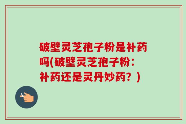破壁灵芝孢子粉是补药吗(破壁灵芝孢子粉:补药还是灵丹妙药?)-第1张图片-卓越灵芝孢子粉 破壁灵芝孢子粉是补药吗(破壁灵芝孢子粉:补药还是灵丹妙药?)-第1张图片-卓越灵芝孢子粉
