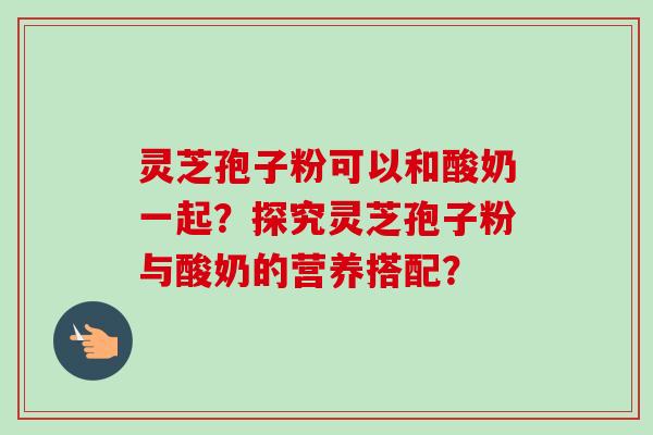 灵芝孢子粉可以和酸奶一起?探究灵芝孢子粉与酸奶的营养搭配?-第1张图片-卓越灵芝孢子粉 灵芝孢子粉可以和酸奶一起?探究灵芝孢子粉与酸奶的营养搭配?-第1张图片-卓越灵芝孢子粉
