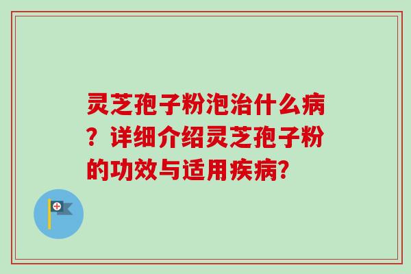 灵芝孢子粉泡治什么病？详细介绍灵芝孢子粉的功效与适用疾病？-第1张图片-卓越灵芝孢子粉