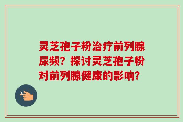 灵芝孢子粉治疗前列腺尿频?探讨灵芝孢子粉对前列腺健康的影响?-第1张图片-卓越灵芝孢子粉 灵芝孢子粉治疗前列腺尿频?探讨灵芝孢子粉对前列腺健康的影响?-第1张图片-卓越灵芝孢子粉