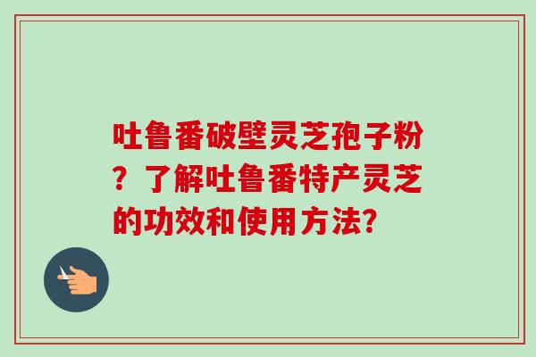 吐鲁番破壁灵芝孢子粉?了解吐鲁番特产灵芝的功效和使用方法?-第1张图片-卓越灵芝孢子粉 吐鲁番破壁灵芝孢子粉?了解吐鲁番特产灵芝的功效和使用方法?-第1张图片-卓越灵芝孢子粉