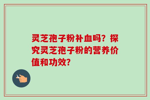 灵芝孢子粉补血吗？探究灵芝孢子粉的营养价值和功效？-第1张图片-卓越灵芝孢子粉