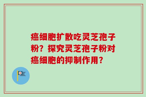 癌细胞扩散吃灵芝孢子粉？探究灵芝孢子粉对癌细胞的抑制作用？-第1张图片-卓越灵芝孢子粉