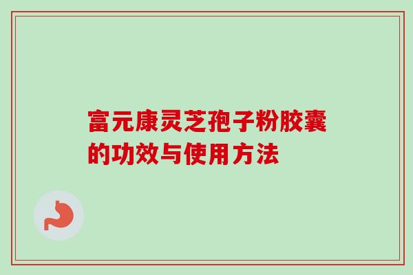 富元康灵芝孢子粉胶囊的功效与使用方法-第1张图片-卓越灵芝孢子粉