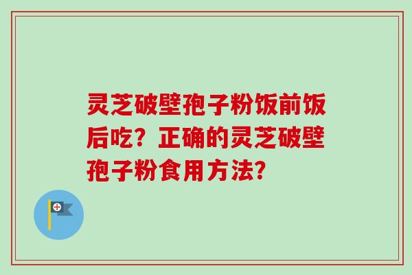 灵芝破壁孢子粉饭前饭后吃？正确的灵芝破壁孢子粉食用方法？-第1张图片-卓越灵芝孢子粉