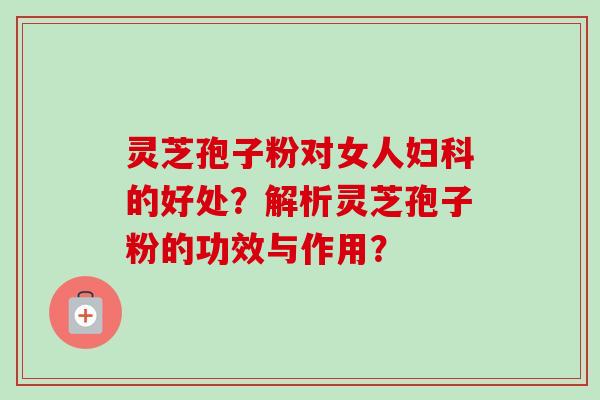 灵芝孢子粉对女人妇科的好处？解析灵芝孢子粉的功效与作用？-第1张图片-卓越灵芝孢子粉