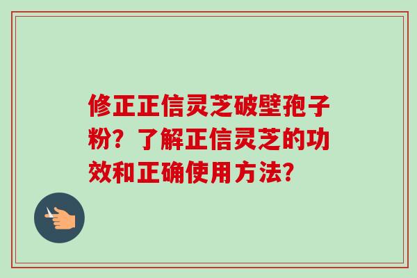 修正正信灵芝破壁孢子粉？了解正信灵芝的功效和正确使用方法？-第1张图片-卓越灵芝孢子粉